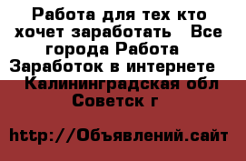 Работа для тех кто хочет заработать - Все города Работа » Заработок в интернете   . Калининградская обл.,Советск г.